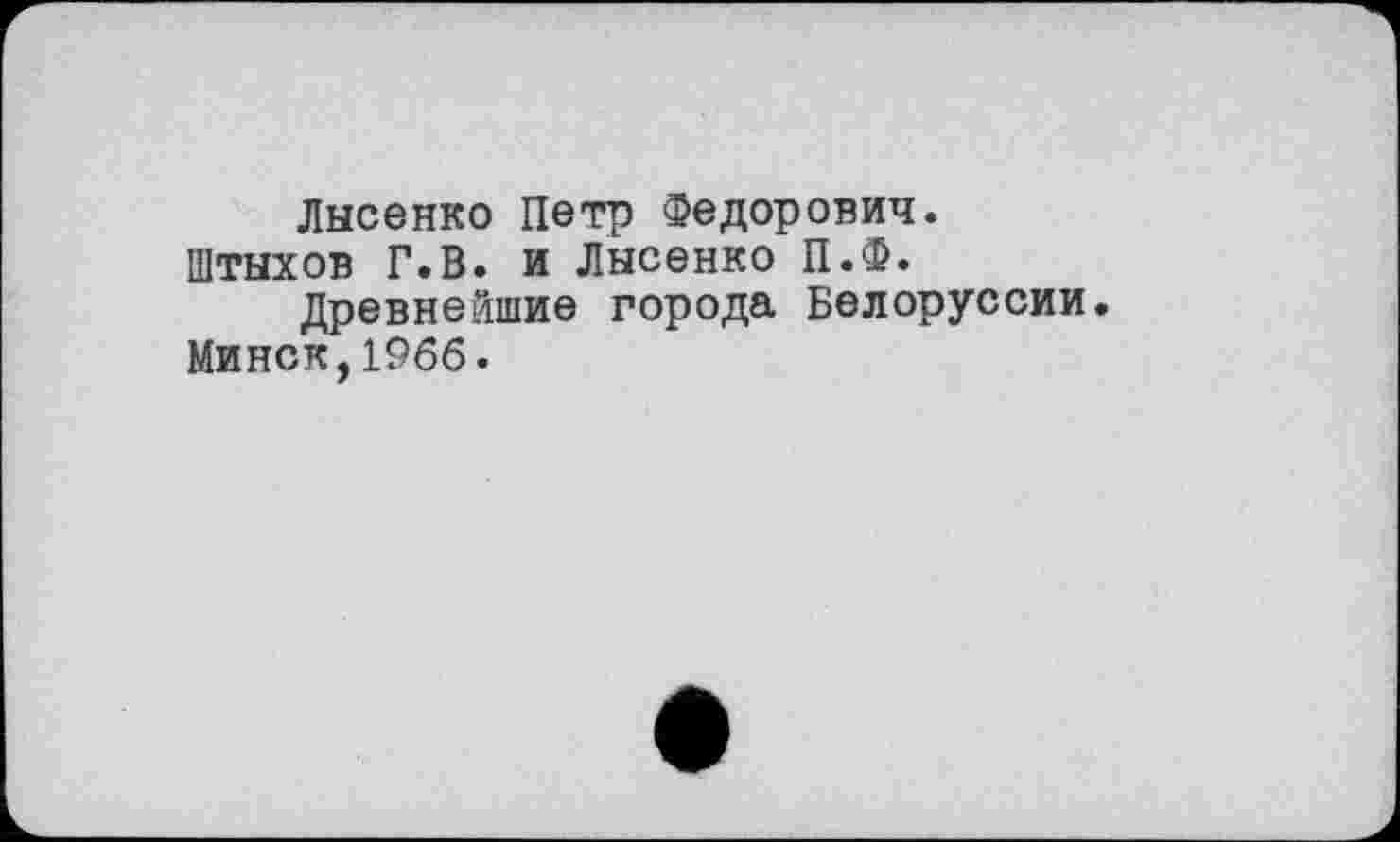 ﻿Лысенко Петр Федорович.
Штыхов Г.В. и Лысенко П.Ф.
Древнейшие города Белоруссии.
Минск,1966.